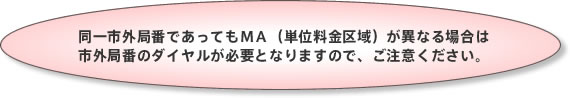同一市外局番であってもMA(単位料金区域)が異なる場合は市外局番のダイヤルが必要となりますので、ご注意ください。