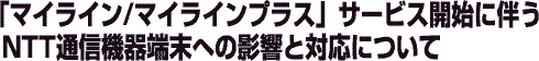 �u�}�C���C��/�}�C���C���v���X�v�T�[�r�X�J�n�ɔ���NTT�ʐM�@��[���ւ̉e���ƑΉ��ɂ���