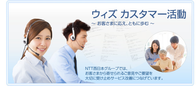 ウィズ カスタマー活動 〜お客さまに応え、ともに歩む〜 NTT西日本グループでは、お客さまから寄せられるご意見やご要望を大切に受け止めサービス改善につなげています。