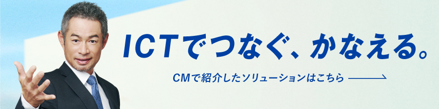 ICTでつなぐ、かなえる。CMで紹介したソリューションはこちら