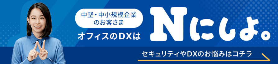 中堅・中小規模企業のお客さま オフィスのDXはNにしよ。 セキュリティやDXのお悩みはコチラ