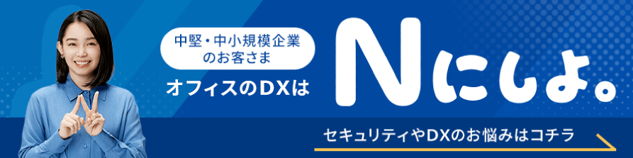 中堅・中小規模企業のお客さま オフィスのDXはNにしよ。 セキュリティやDXのお悩みはコチラ