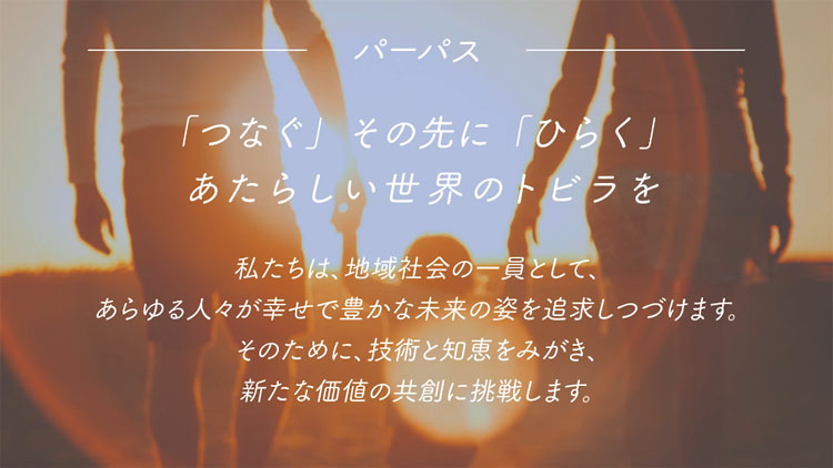 パーパス 「つなぐ」その先に「ひらく」新しい世界のトビラを 私たちは、地域社会の一員として、あらゆる人々が幸せで豊かな未来の姿を追求しつづけます。そのために、技術と知恵をみがき、新たな価値の共創に挑戦します。
