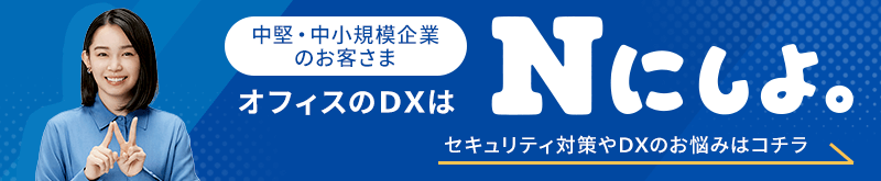 中堅・中小規模企業のお客さま オフィスのDXは「Nにしよ。」セキュリティ対策やDXのお悩みはコチラ