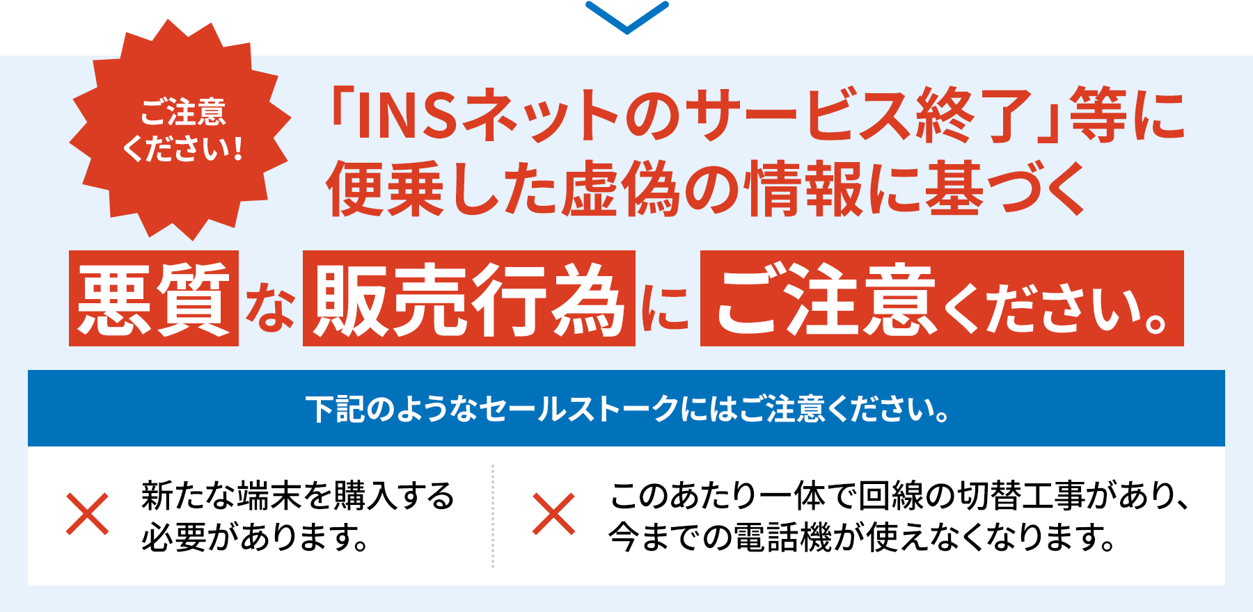 ご注意ください！「INSネットのサービス終了」等に便乗した虚偽の情報に基づく悪質な販売行為にご注意ください。下記のようなセールストークにはご注意ください。新たな端末を購入する必要があります。このあたり一帯で回線の切替工事があり、今までの電話機が使えなくなります。