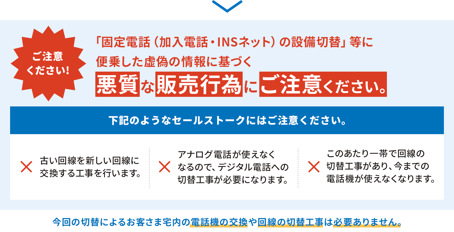 ご注意ください！「固定電話（加入電話・INSネット）の設備切替」等に便乗した虚偽の情報に基づく悪質な販売行為にご注意ください。下記のようなセールストークにはご注意ください。古い回線を新しい回線に交換する工事を行います。アナログ電話が使えなくなるので、デジタル電話への切替工事が必要になります。このあたり一帯で回線の切替工事があり、今までの電話機が使えなくなります。今回の切替によるお客さま宅内の電話機の交換や回線の切替工事は必要ありません。