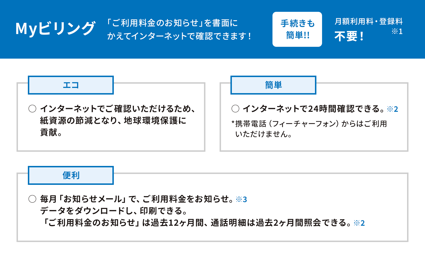 Myビリング 「ご利用料金のお知らせ」を書面に変えてインターネットで確認できます！手続きも簡単！！月額利用料・登録料 不要！※1 ［エコ］ ・インターネットでご確認いただけるため、紙資源の節減となり、地球環境保護に貢献。［簡単］ ・インターネットで24時間確認できる。※2 *携帯電話（フィーチャーフォン）からはご利用いただけません。［便利］ ・毎月「お知らせメール」で、ご利用料金をお知らせ※3 ・データをダウンロードし、印刷できる。 ・「ご利用料金のお知らせ」は過去12ヵ月間、通話明細は過去2ヵ月間照会できる。※2