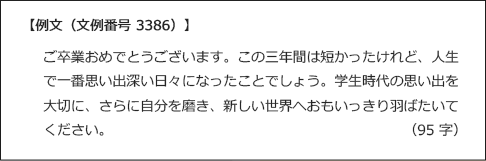 【例文(文例番号3386)】ご卒業おめでとCうございます。この三年間は短かったけれど、人生で一番思い出深い日々になったことでしょう。学生時代の思い出を大切に、さらに自分を磨き、新しい世界へおもいっきり羽ばたいてください。 （95 字）