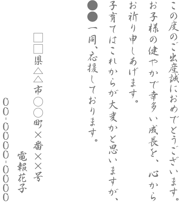 この度のご出産誠におめでとうございます。お子様の健やかで幸多い成長を、心からお祈り申しあげます。子育てはこれからが大変かと思いますが、●●一同、応援しております。 □□県△△市○○町×番××号 電報花子 00-0000-0000