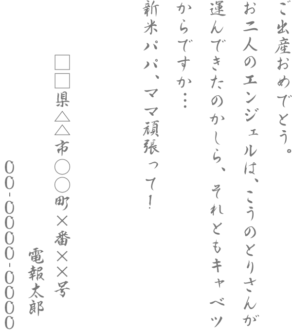 ご出産おめでとう。お二人のエンジェルは、こうのとりさんが運んできたのかしら、それともキャベツからですか．．．新米パパ、ママ頑張って！□□県△△市○○町×番××号 電報太郎 00-0000-0000