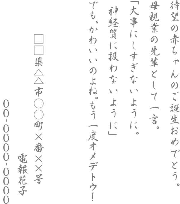 待望の赤ちゃんのご誕生おめでとう。母親業の先輩として一言。「大事にしすぎないように。神経質に扱わないように」でも、かわいいのよね。もう一度オメデトウ！□□県△△市○○町×番××号 電報花子 00-0000-0000