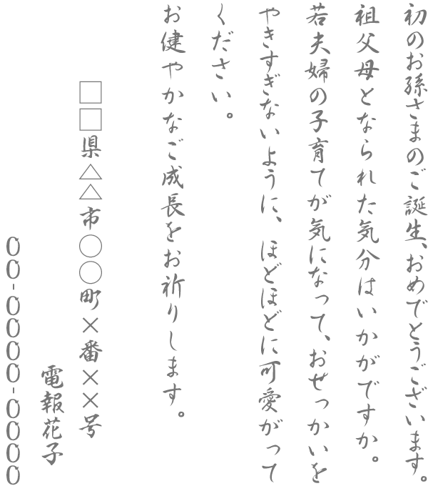 初のお孫さまのご誕生、おめでとうございます。祖父母となられた気分はいかがですか。若夫婦の子育てが気になって、おせっかいをやきすぎないように、ほどほどに可愛がってください。お健やかなご成長をお祈りします。□□県△△市○○町×番××号 電報花子 00-0000-0000