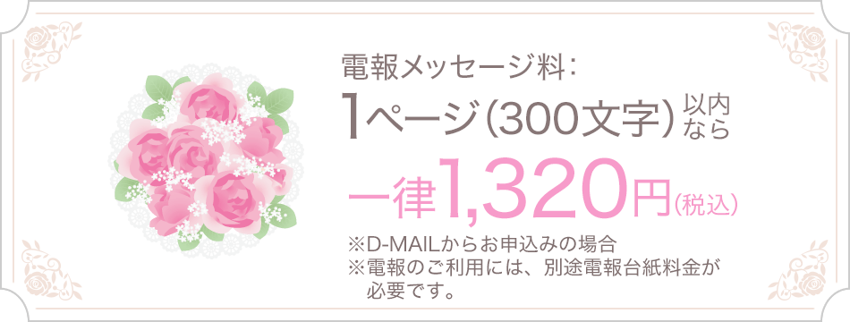 電報メッセージ料：1ページ（300文字）以内なら一律1,320円（税込） ※D-MAILからお申込みの場合 ※電報のご利用には、別途電報台紙料金が必要です。