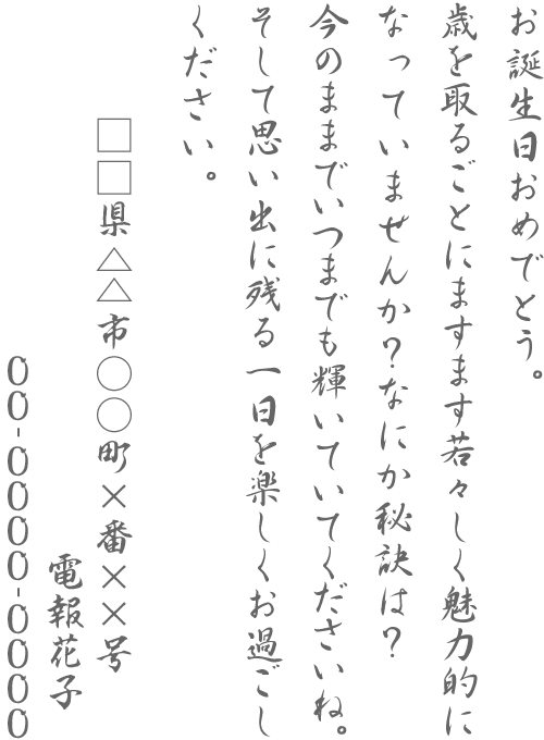 お誕生日おめでとう。歳を取るごとにますます若々しく魅力的になっていませんか？なにか秘訣は？今のままでいつまでも輝いていてくださいね。そして思い出に残る一日を楽しくお過ごしください。□□県△△市○○町×番××号 電報花子 00-0000-0000