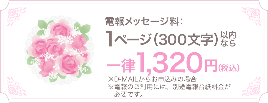 電報メッセージ料：1ページ（300文字）以内なら一律1,320円（税込） ※D-MAILからお申込みの場合 ※電報のご利用には、別途電報台紙料金が必要です。