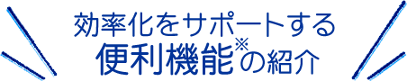 効率化をサポートする便利機能※の紹介