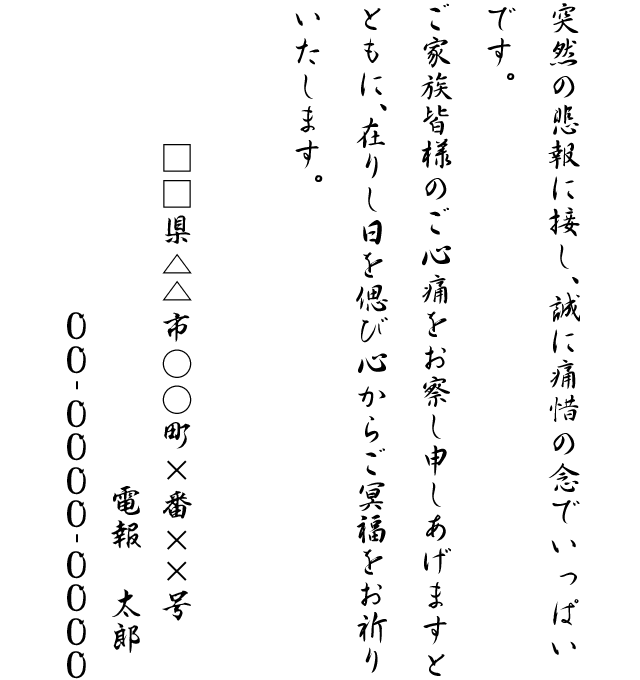 突然の悲報に接し、誠に痛惜の念でいっぱいです。ご家族皆様のご心痛をお察し申しあげますとともに、在りし日を偲び心からご冥福をお祈りいたします。□□県△△市○○町×番××号 電報 太郎 00-0000-0000