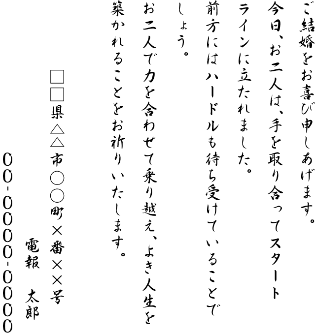 ご結婚をお喜び申しあげます。今日、お二人は、手を取り合ってスタートラインに立たれました。前方にはハードルも待ち受けていることでしょう。お二人で力を合わせて乗り越え、よき人生を築かれることをお祈りいたします。□□県△△市○○町×番××号 電報 太郎 00-0000-0000