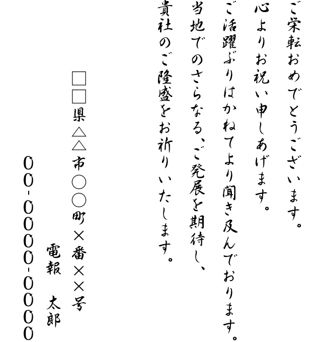 ご栄転おめでとうございます。心よりお祝い申しあげます。ご活躍ぶりはかねてより聞き及んでおります。当地でのさらなる、ご発展を期待し、貴社のご隆盛をお祈りいたします。□□県△△市○○町×番××号 電報 太郎 00-0000-0000