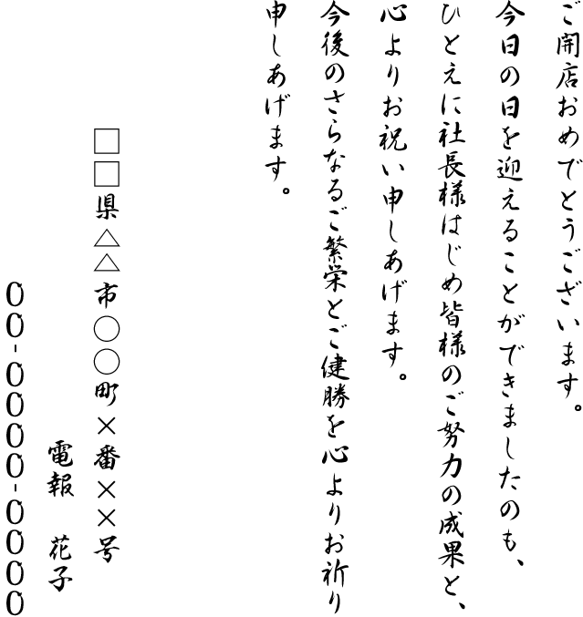 ご開店おめでとうございます。今日の日を迎えることができましたのも、ひとえに社長様はじめ皆様のご努力の成果と、心よりお祝い申しあげます。今後のさらなるご繁栄とご健勝を心よりお祈り申しあげます。□□県△△市○○町×番××号 電報 花子 00-0000-0000
