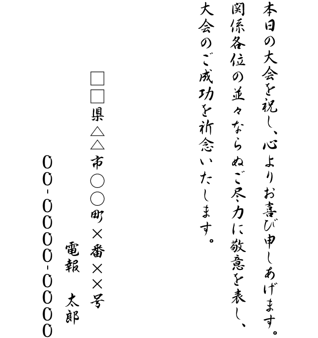 本日の大会を祝し、心よりお喜び申しあげます。関係各位の並々ならぬご尽力に敬意を表し、大会のご成功を祈念いたします。□□県△△市○○町×番××号 電報 太郎 00-0000-0000