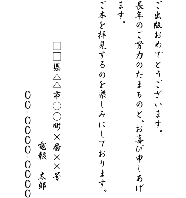 ご出版おめでとうございます。長年のご努力のたまものと、お喜び申しあげます。ご本を拝見するのを楽しみにしております。□□県△△市○○町×番××号 電報 太郎 00-0000-0000
