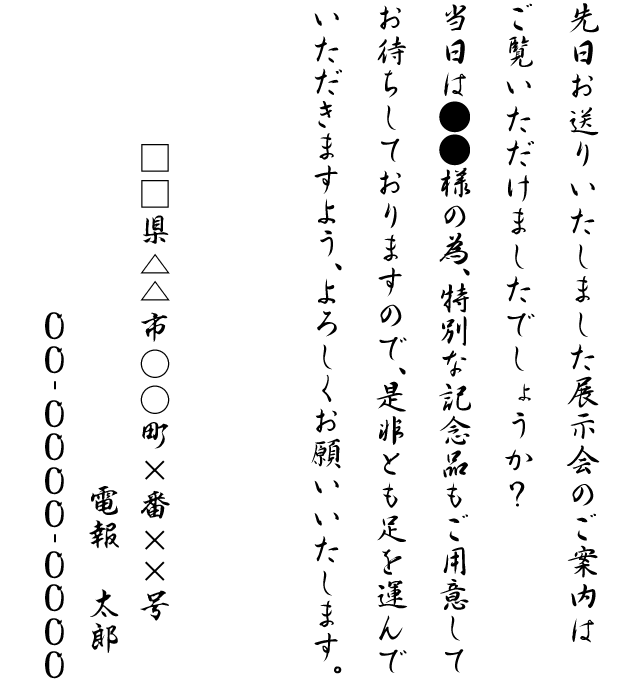 先日お送りいたしました展示会のご案内はご覧いただけましたでしょうか？当日は●●様の為、特別な記念品もご用意してお待ちしておりますので、是非とも足を運んでいただきますよう、よろしくお願いいたします。□□県△△市○○町×番××号 電報 太郎 00-0000-0000