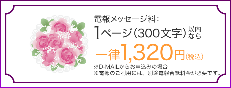 電報メッセージ料：1ページ（300文字）以内なら一律1,320円（税込） ※D-MAILからお申込みの場合 ※電報のご利用には、別途電報台紙料金が必要です。