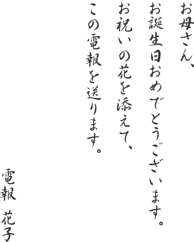 お母さん、お誕生日おめでとうございます。お祝いの花を添えて、この電報を送ります。電報花子