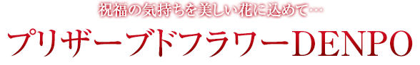 祝福の気持ちを美しい花に込めて…プリザーブドフラワーDENPO