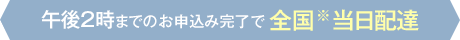 午後2時までのお申込み完了で全国※当日配達