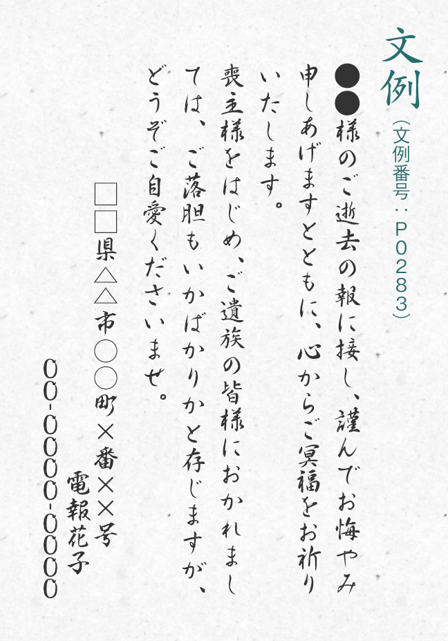 文例（文例番号：P0283） ●●様のご逝去の報に接し、謹んでお悔やみ申しあげますとともに、心からご冥福をお祈りいたします。喪主様をはじめ、ご遺族の皆様におかれましては、ご落胆もいかばかりかと存じますが、どうぞご自愛くださいませ。□□県△△市○○町×番××号 電報花子 00-0000-0000