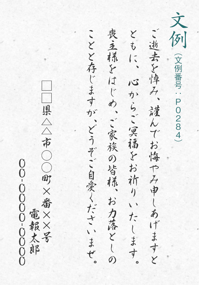 文例（文例番号：P0284） ご逝去を悼み、謹んでお悔やみ申しあげますとともに、心からご冥福をお祈りいたします。喪主様をはじめ、ご家族の皆様、お力落としのことと存じますが、どうぞご自愛くださいませ。□□県△△市○○町×番××号 電報太郎 00-0000-0000