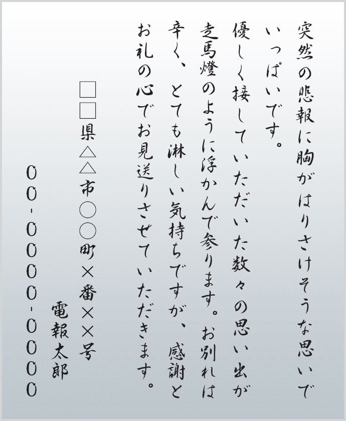 突然の悲報に胸がはりさけそうな思いでいっぱいです。優しく接していただいた数々の思い出が走馬燈のように浮かんで参ります。お別れは辛く、とても淋しい気持ちですが、感謝とお礼の心でお見送りさせていただきます。□□県△△市○○町×番××号 電報太郎 00-0000-0000