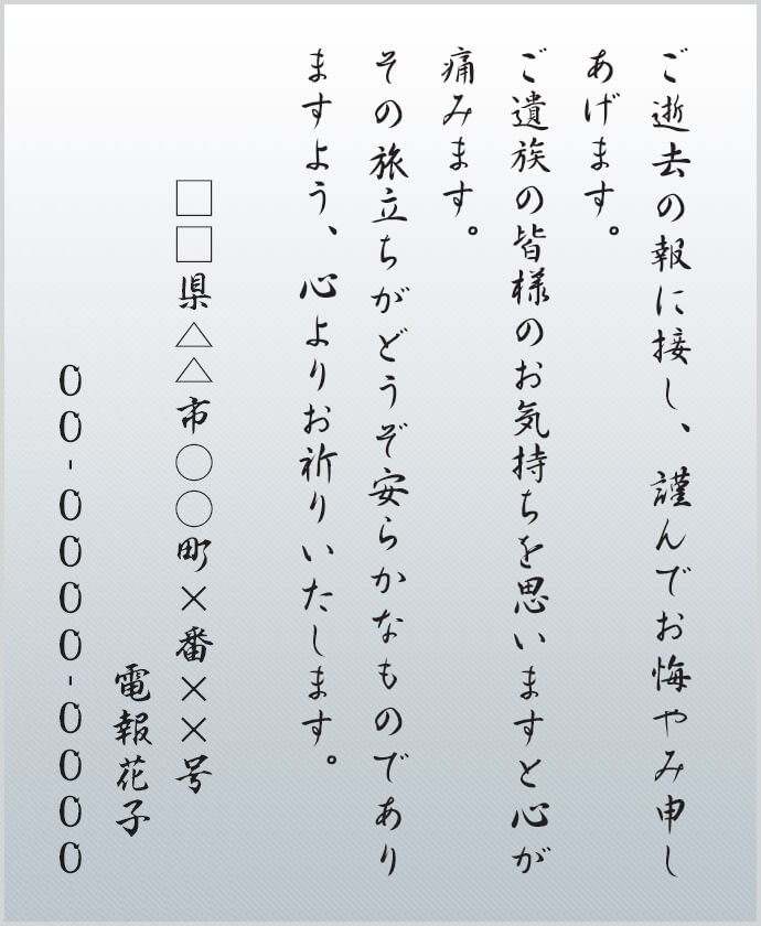 ご逝去の報に接し、謹んでお悔やみ申しあげます。ご遺族の皆様のお気持ちを思いますと心が痛みます。その旅立ちがどうぞ安らかなものでありますよう、心よりお祈りいたします。□□県△△市○○町×番××号 電報花子 00-0000-0000