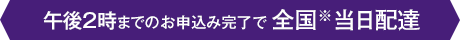 午後2時までのお申込み完了で全国※当日配達