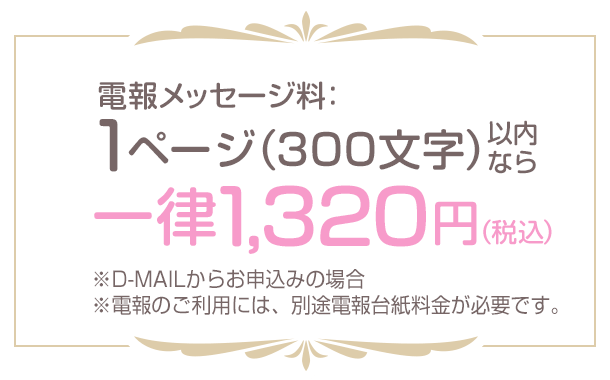 電報メッセージ料：1ページ（300文字）以内なら一律1,320円（税込） ※D-MAILからお申込みの場合 ※電報のご利用には、別途電報台紙料金が必要です。