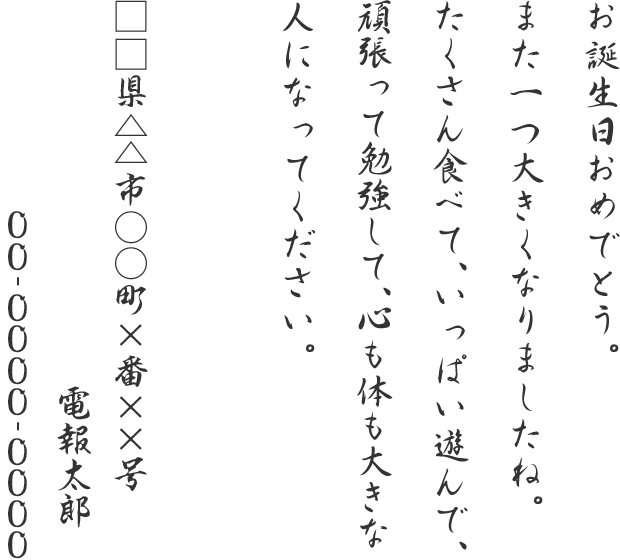 お誕生日おめでとう。また一つ大きくなりましたね。たくさん食べて、いっぱい遊んで、頑張って勉強して、心も体も大きな人になってください。□□県△△市○○町×番××号 電報太郎 00-0000-0000