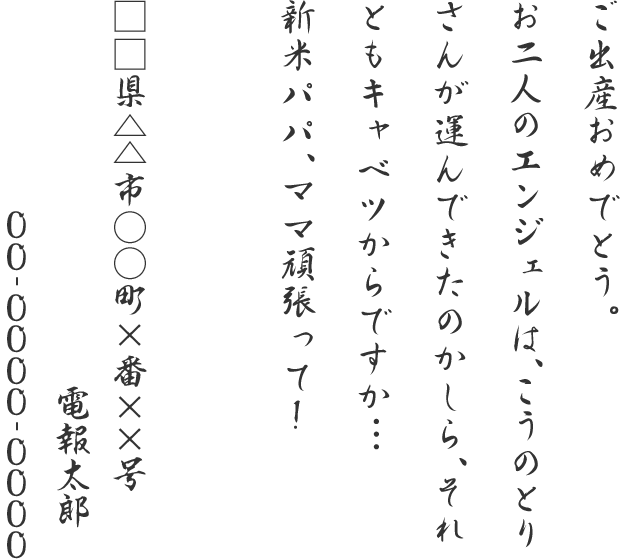 ご出産おめでとう。お二人のエンジェルは、こうのとりさんが運んできたのかしら、それともキャベツからですか．．．新米パパ、ママ頑張って！□□県△△市○○町×番××号 電報太郎 00-0000-0000