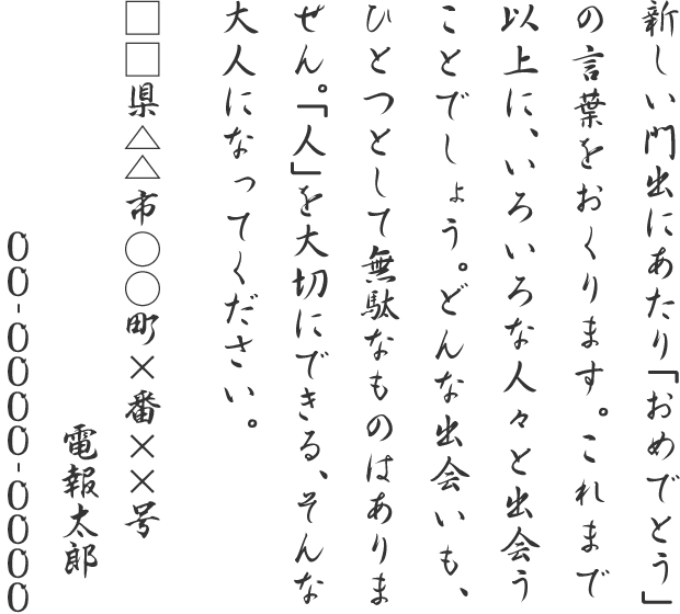 新しい門出にあたり「おめでとう」の言葉をおくります。これまで以上に、いろいろな人々と出会うことでしょう。どんな出会いも、ひとつとして無駄なものはありません。「人」を大切にできる、そんな大人になってください。□□県△△市○○町×番××号 電報太郎 00-0000-0000