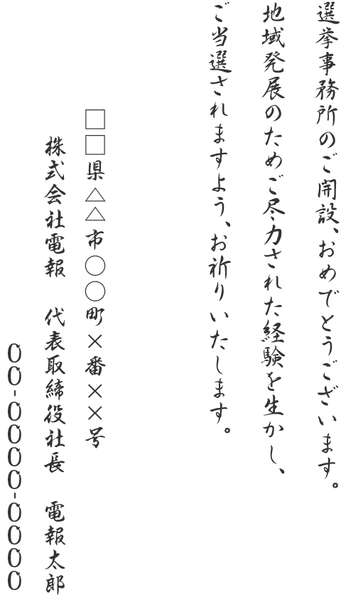 選挙事務所のご開設、おめでとうございます。地域発展のためご尽力された経験を生かし、ご当選されますよう、お祈りいたします。□□県△△市○○町×番××号 株式会社電報 代表取締役社長 電報太郎 00-0000-0000