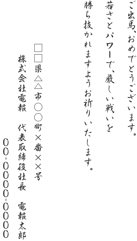 ご出馬、おめでとうございます。若さとパワーで、厳しい戦いを勝ち抜かれますようお祈りいたします。□□県△△市○○町×番××号 株式会社電報 代表取締役社長 電報太郎 00-0000-0000