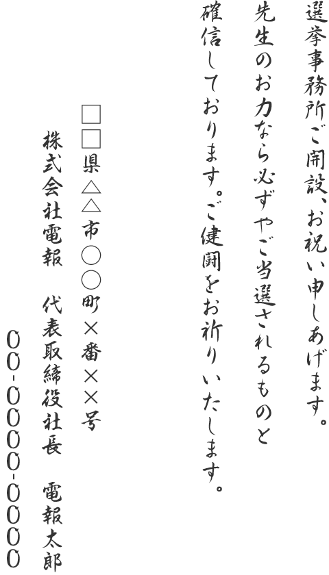 選挙事務所ご開設、お祝い申しあげます。先生のお力なら必ずやご当選されるものと確信しております。ご健闘をお祈りいたします。□□県△△市○○町×番××号 株式会社電報 代表取締役社長 電報太郎 00-0000-0000