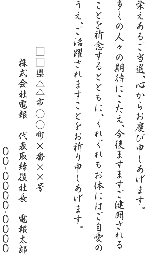 栄えあるご当選、心からお慶び申しあげます。多くの人々の期待にこたえ、今後ますますご健闘されることを祈念するとともに、くれぐれもお体にはご自愛のうえ、ご活躍されますことをお祈り申しあげます。□□県△△市○○町×番××号 株式会社電報 代表取締役社長 電報太郎 00-0000-0000