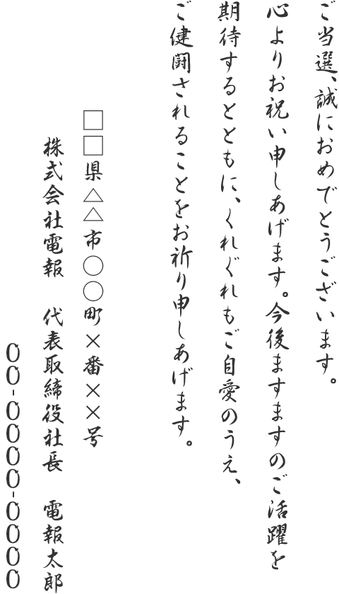 ご当選、誠におめでとうございます。心よりお祝い申しあげます。今後ますますのご活躍を期待するとともに、くれぐれもご自愛のうえ、ご健闘されることをお祈り申しあげます。□□県△△市○○町×番××号 株式会社電報 代表取締役社長 電報太郎 00-0000-0000