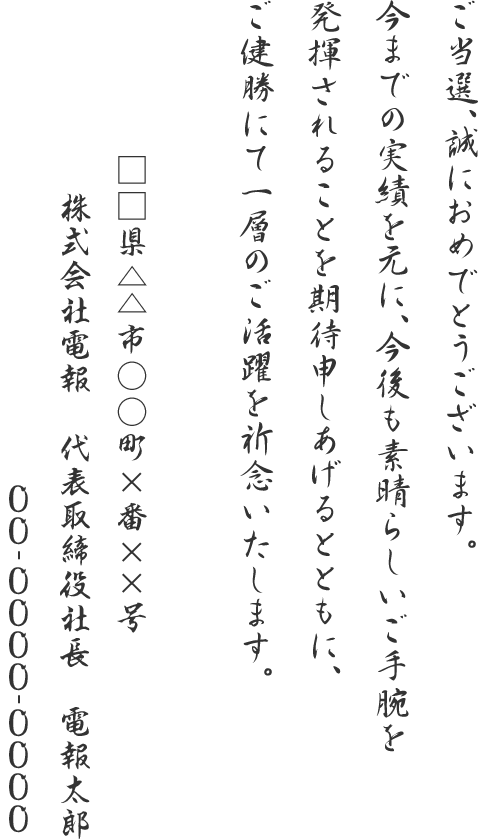 ご当選、誠におめでとうございます。今までの実績を元に、今後も素晴らしいご手腕を発揮されることを期待申しあげるとともに、ご健勝にて一層のご活躍を祈念いたします。□□県△△市○○町×番××号 株式会社電報 代表取締役社長 電報太郎 00-0000-0000