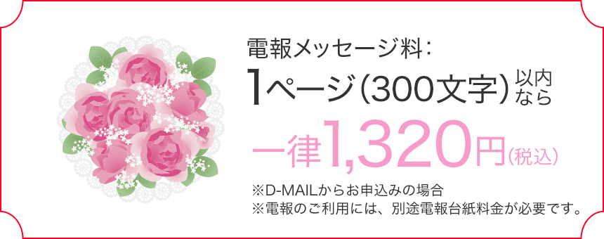 電報メッセージ料：1ページ（300文字）以内なら一律1,320円（税込） ※D-MAILからお申込みの場合 ※電報のご利用には、別途電報台紙料金が必要です。