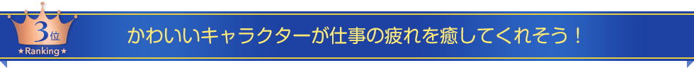 第三位　かわいいキャラクターが仕事の疲れを癒してくれそう！
