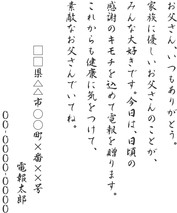 お父さん、いつもありがとう。家族に優しいお父さんのことが、みんな大好きです。今日は、日頃の感謝のキモチを込めて電報を贈ります。これからも健康に気をつけて、素敵なお父さんでいてね。□□県△△市○○町×番××号 電報太郎 06-0000-0000