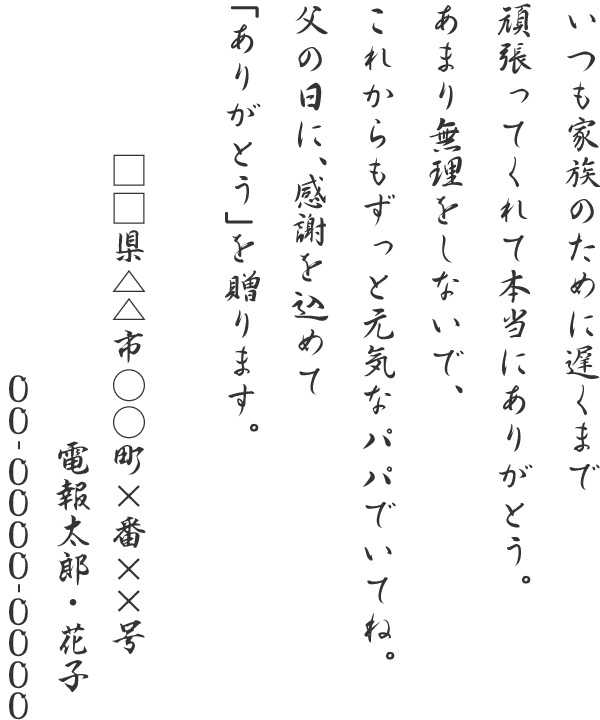 いつも家族のために遅くまで頑張ってくれて本当にありがとう。あまり無理をしないで、これからもずっと元気なパパでいてね。父の日に、感謝を込めて「ありがとう」を贈ります。□□県△△市○○町×番××号 電報太郎・花子 00-0000-0000